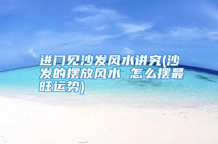 进门见沙发风水讲究令人心神不宁坐立不安！